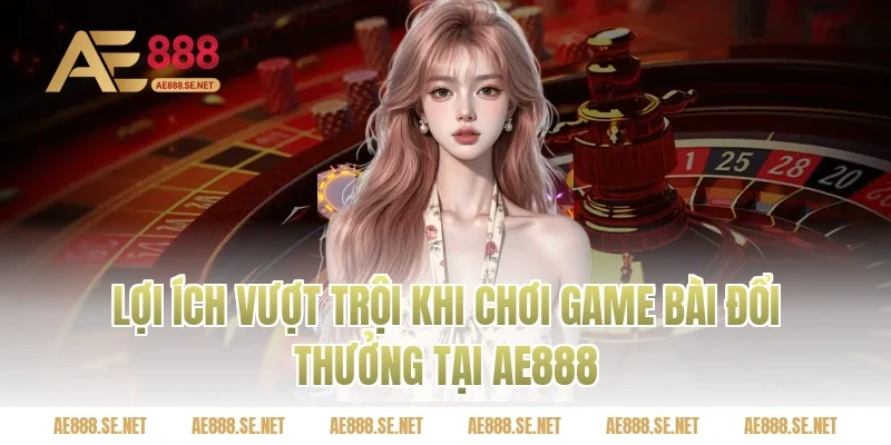 Lợi ích vượt trội khi chơi game bài đổi thưởng tại Ae888
